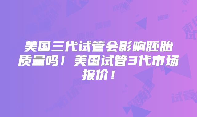 美国三代试管会影响胚胎质量吗！美国试管3代市场报价！