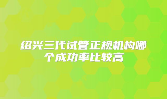 绍兴三代试管正规机构哪个成功率比较高