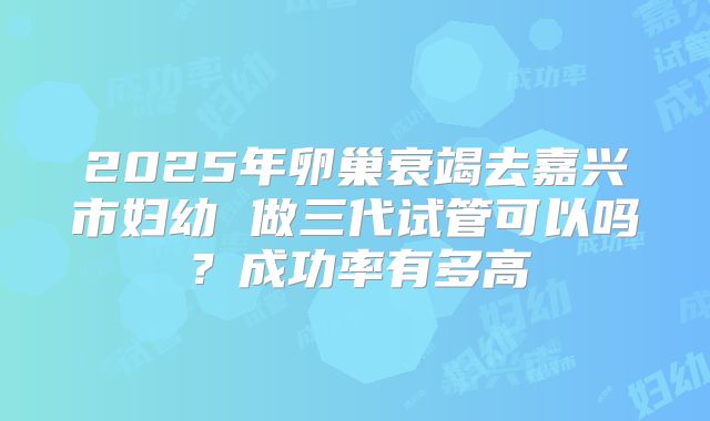 2025年卵巢衰竭去嘉兴市妇幼 做三代试管可以吗？成功率有多高