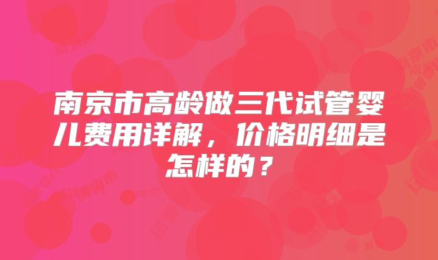 南京市高龄做三代试管婴儿费用详解，价格明细是怎样的？