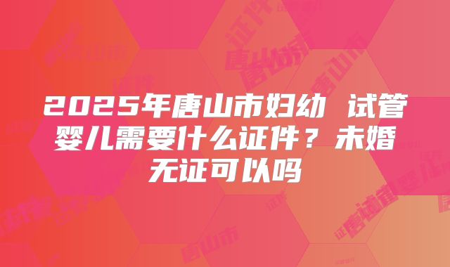 2025年唐山市妇幼 试管婴儿需要什么证件？未婚无证可以吗