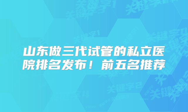 山东做三代试管的私立医院排名发布!前五名推荐
