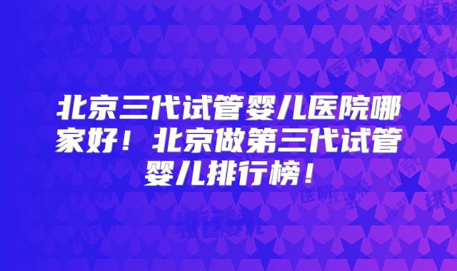 北京三代试管婴儿医院哪家好！北京做第三代试管婴儿排行榜！