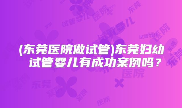 (东莞医院做试管)东莞妇幼 试管婴儿有成功案例吗?