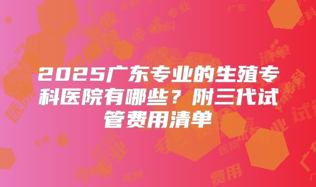 2025广东专业的生殖专科医院有哪些?附三代试管费用清单