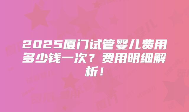 2025厦门试管婴儿费用多少钱一次?费用明细解析!