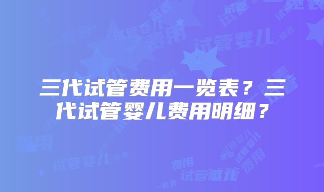 三代试管费用一览表？三代试管婴儿费用明细？