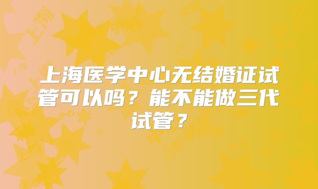 上海医学中心无结婚证试管可以吗?能不能做三代试管?