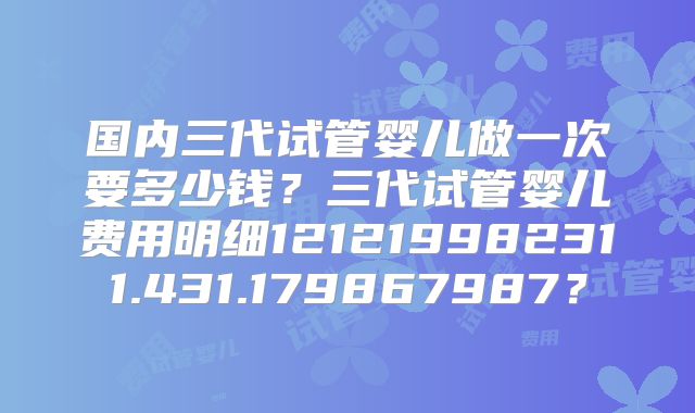 国内三代试管婴儿做一次要多少钱?三代试管婴儿费用明细121219982311.431.179867987?