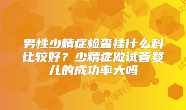 男性少精症检查挂什么科比较好?少精症做试管婴儿的成功率大吗