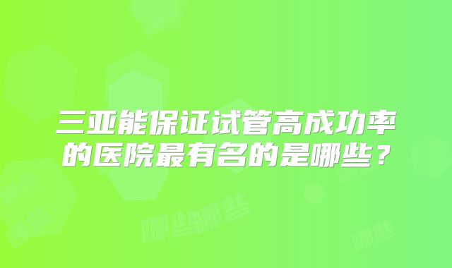 三亚能保证试管高成功率的医院最有名的是哪些？