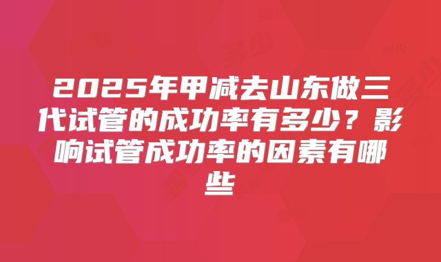 2025年甲减去山东做三代试管的成功率有多少？影响试管成功率的因素有哪些