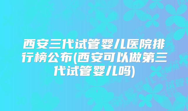 西安三代试管婴儿医院排行榜公布(西安可以做第三代试管婴儿吗)