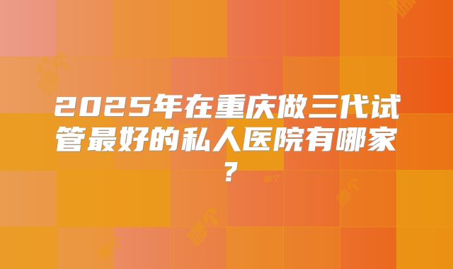 2025年在重庆做三代试管最好的私人医院有哪家？