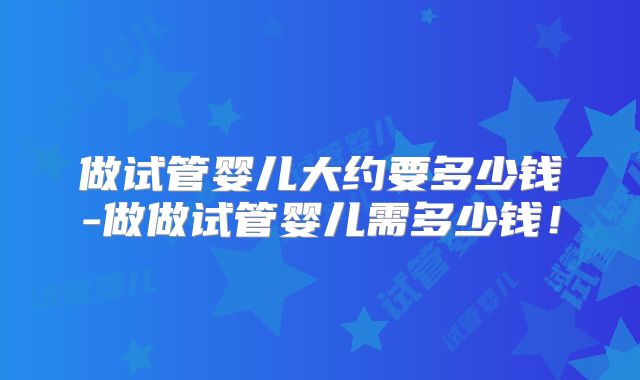 做试管婴儿大约要多少钱-做做试管婴儿需多少钱!
