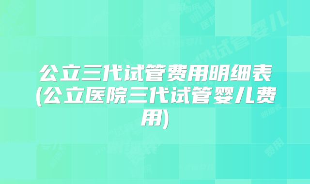 公立三代试管费用明细表(公立医院三代试管婴儿费用)