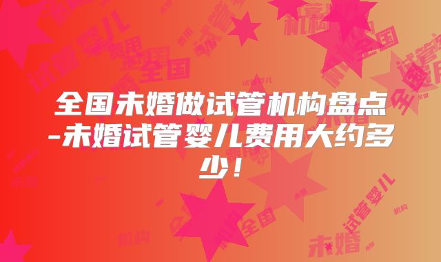 全国未婚做试管机构盘点-未婚试管婴儿费用大约多少!