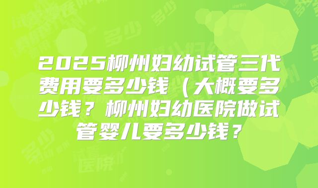 2025柳州妇幼试管三代费用要多少钱(大概要多少钱?柳州妇幼医院做试管婴儿要多少钱?