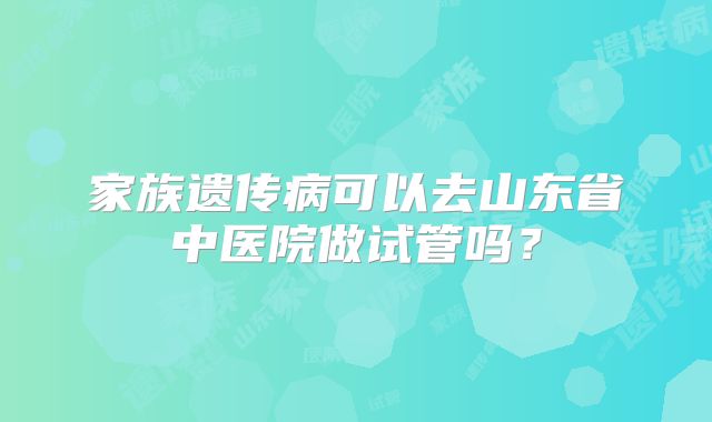 家族遗传病可以去山东省中医院做试管吗?