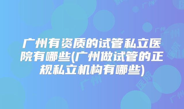 广州有资质的试管私立医院有哪些(广州做试管的正规私立机构有哪些)