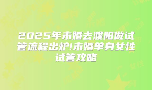 2025年未婚去濮阳做试管流程出炉!未婚单身女性试管攻略