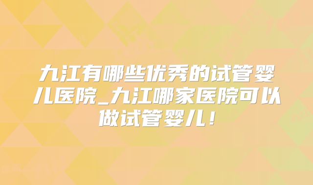 九江有哪些优秀的试管婴儿医院_九江哪家医院可以做试管婴儿！