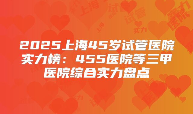 2025上海45岁试管医院实力榜：455医院等三甲医院综合实力盘点