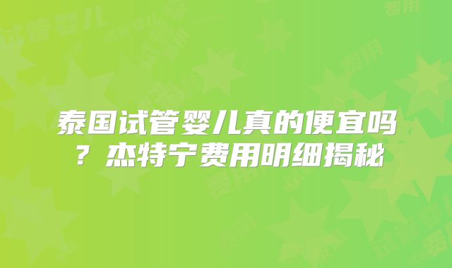 泰国试管婴儿真的便宜吗？杰特宁费用明细揭秘