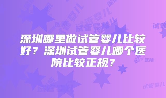 深圳哪里做试管婴儿比较好?深圳试管婴儿哪个医院比较正规?