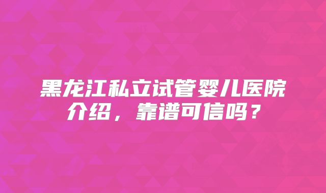 黑龙江私立试管婴儿医院介绍，靠谱可信吗？