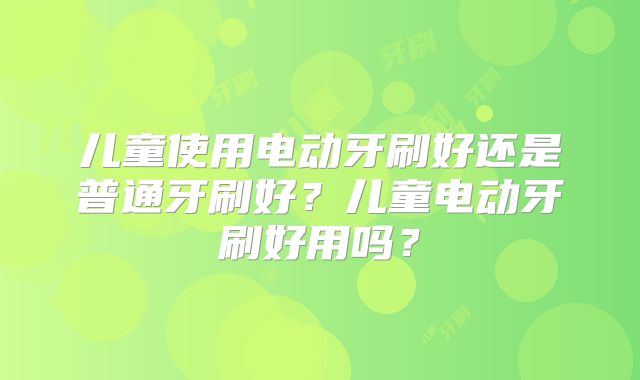 儿童使用电动牙刷好还是普通牙刷好?儿童电动牙刷好用吗?