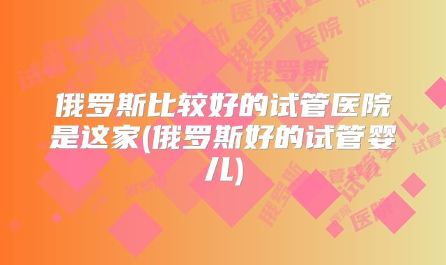 俄罗斯比较好的试管医院是这家(俄罗斯好的试管婴儿)