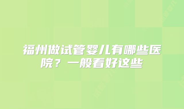 福州做试管婴儿有哪些医院？一般看好这些