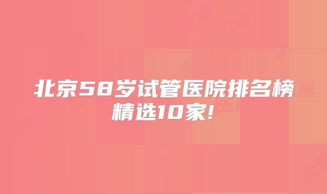 北京58岁试管医院排名榜精选10家!