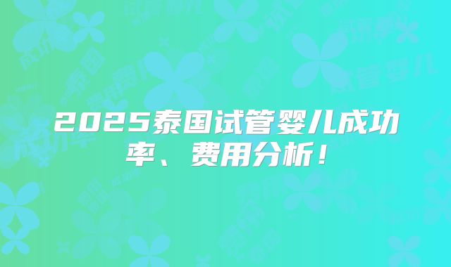 2025泰国试管婴儿成功率、费用分析!
