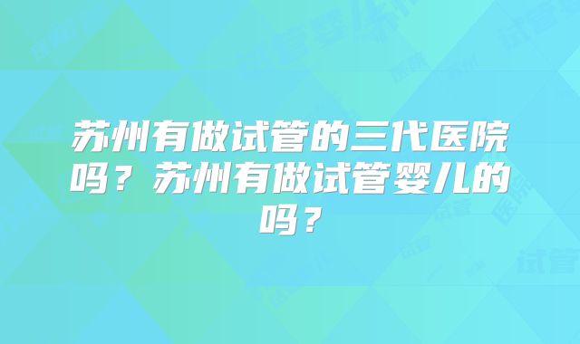苏州有做试管的三代医院吗?苏州有做试管婴儿的吗?