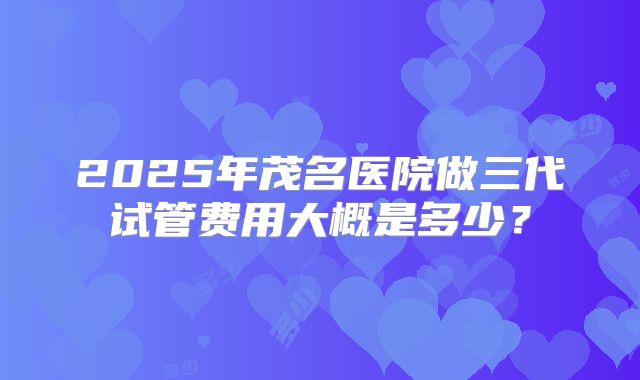 2025年茂名医院做三代试管费用大概是多少?