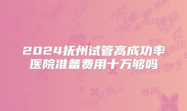 2024抚州试管高成功率医院准备费用十万够吗