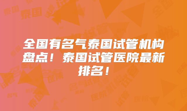 全国有名气泰国试管机构盘点！泰国试管医院最新排名！