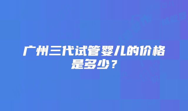广州三代试管婴儿的价格是多少？