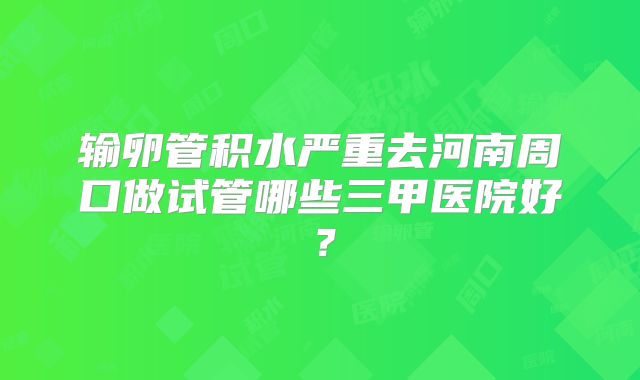 输卵管积水严重去河南周口做试管哪些三甲医院好？