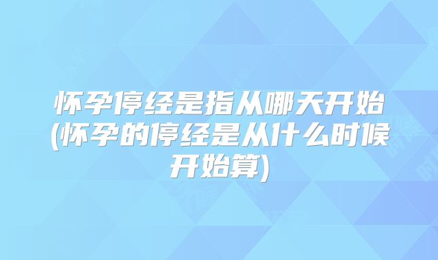 怀孕停经是指从哪天开始(怀孕的停经是从什么时候开始算)