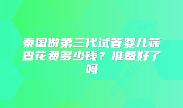 泰国做第三代试管婴儿筛查花费多少钱？准备好了吗