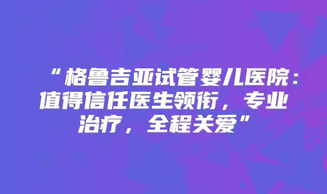 “格鲁吉亚试管婴儿医院:值得信任医生领衔,专业治疗,全程关爱”