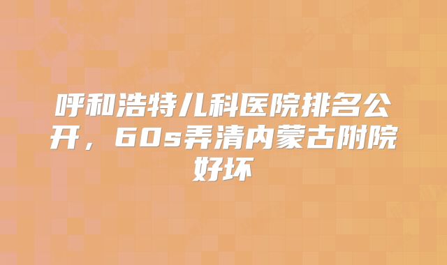 呼和浩特儿科医院排名公开，60s弄清内蒙古附院好坏