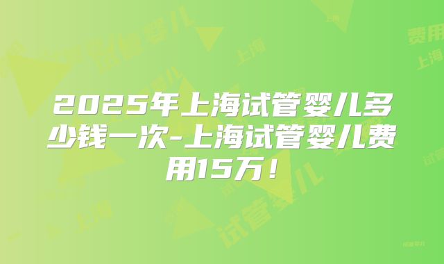 2025年上海试管婴儿多少钱一次-上海试管婴儿费用15万！