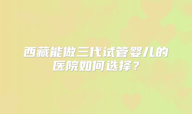 西藏能做三代试管婴儿的医院如何选择？