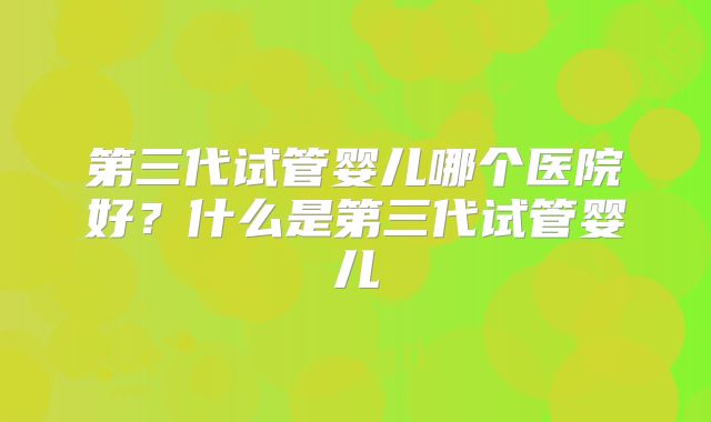 第三代试管婴儿哪个医院好？什么是第三代试管婴儿