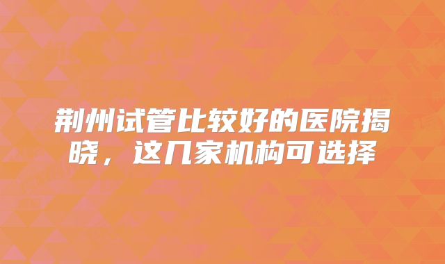 荆州试管比较好的医院揭晓,这几家机构可选择