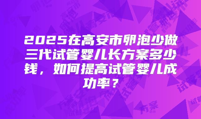 2025在高安市卵泡少做三代试管婴儿长方案多少钱，如何提高试管婴儿成功率？